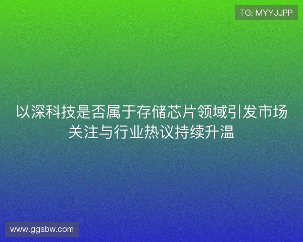 以深科技是否属于存储芯片领域引发市场关注与行业热议持续升温